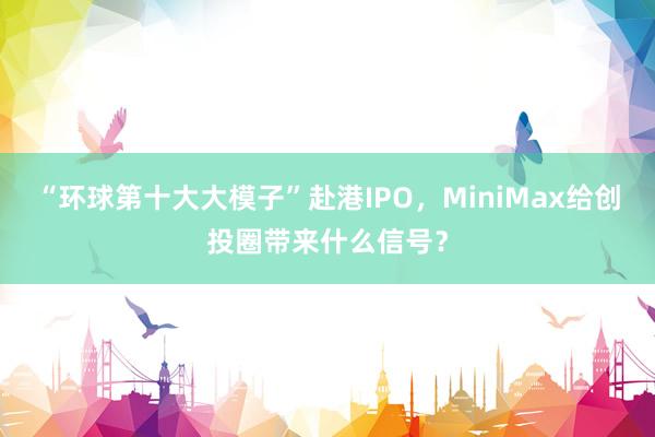 “环球第十大大模子”赴港IPO,MiniMax给创投圈带来什么信号?